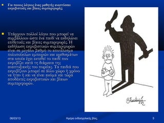    Για ποιους λόγους ένας μαθητής αναπτύσσει
    εκφοβιστικές και βίαιες συμπεριφορές;




   Υπάρχουν πολλοί λόγοι που μπορεί να
    συμβάλλουν ώστε ένα παιδί να εκδηλώνει
    επιθετικές και βίαιες συμπεριφορές. Η
    εκδήλωση εκφοβιστικών συμπεριφορών
    είναι σε μεγάλο βαθμό το αποτέλεσμα
    πολυποίκιλων εμπειριών και ερεθισμάτων
    στα οποία έχει εκτεθεί το παιδί που
    εκφοβίζει κατά τη διάρκεια της
    αναπτυξιακής του πορείας. Τα παιδιά που
    εκφοβίζουν μπορεί σε άλλο χώρο ή χρόνο
    να ήταν ή και να είναι ακόμα και τώρα
    αποδέκτες εκφοβιστικών και βίαιων
    συμπεριφορών.




     06/03/13                            Ημέρα ενδοσχολικής βίας.   5
 