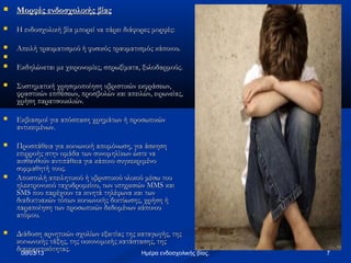    Μορφές ενδοσχολικής βίας
   Η ενδοσχολική βία μπορεί να πάρει διάφορες μορφές:

   Απειλή τραυματισμού ή φυσικός τραυματισμός κάποιου.

   Εκδηλώνεται με χειρονομίες, σπρωξίματα, ξυλοδαρμούς.

   Συστηματική χρησιμοποίηση υβριστικών εκφράσεων,
    φραστικών επιθέσεων, προσβολών και απειλών, ειρωνείας,
    χρήση παρατσουκλιών.

   Εκβιασμοί για απόσπαση χρημάτων ή προσωπικών
    αντικειμένων.

   Προσπάθεια για κοινωνική απομόνωση, για άσκηση
    επιρροής στην ομάδα των συνομηλίκων ώστε να
    αισθανθούν αντιπάθεια για κάποιο συγκεκριμένο
    συμμαθητή τους.
   Αποστολή απειλητικού ή υβριστικού υλικού μέσω του
    ηλεκτρονικού ταχυδρομείου, των υπηρεσιών MMS και
    SMS που παρέχουν τα κινητά τηλέφωνα και των
    διαδικτυακών τόπων κοινωνικής δικτύωσης, χρήση ή
    παραποίηση των προσωπικών δεδομένων κάποιου
    ατόμου.

   Διάδοση αρνητικών σχολίων εξαιτίας της καταγωγής, της
    κοινωνικής τάξης, της οικονομικής κατάστασης, της
    διαφορετικότητας.
     06/03/13                                Ημέρα ενδοσχολικής βίας.   7
 