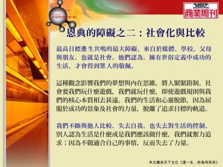 恩典的障礙之二：社會化與比較
最高目標產 生共鳴的最大障礙，來自於媒體、學校、父母
與朋友，也就是社會。他們認為，擁有世俗定義中成功的
生活，才會得到眾 人的敬佩。

這種觀念影響我們的夢想與內在思維，將人緊緊箝制。社
會要我們玩什麼遊戲，我們就玩什麼，即使遊戲規則與我
們的核心本質相去甚遠。我們的生活和心靈脫節，因為屈
服於成功的景象及社會的力量，脫離了追求目標的軌道。

我們不斷與他人比較，失去自我，也失去對生活的控制。
別人認為生活是什麼或是我們應該做什麼，我們就奮力追
求；因為不做適合自己的事情，反而失去了力量。


               本文摘自天下文化《這一生，你為何而來》
 