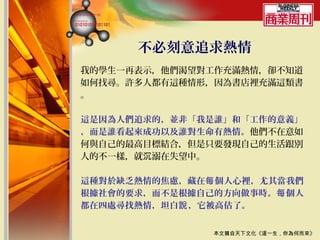 不必刻意追求熱情
我的學生一再表示，他們渴望對工作充滿熱情，卻不知道
如何找尋。許多人都有這種情形，因為書店裡充滿這類書
。

這是因為人們追求的，並非「我是誰」和「工作的意義」
，而是誰看起來成功以及誰對生命有熱情。他們不在意如
何與自己的最高目標結合，但是只要發現自己的生活跟別
人的不一樣，就沉溺在失望中。

這種對於缺乏熱情的焦慮，藏在每 個人心裡，尤其當我們
根據社會的要求，而不是根據自己的方向做事時。每 個人
都在四處尋找熱情，坦白說 ，它被高估了。


               本文摘自天下文化《這一生，你為何而來》
 