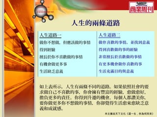 人生的兩條道路
人生道路一           人生道路二
做你不想做，但應該做的事情   做你 喜歡的事情，並找到意義
得到經驗            得到喜歡做的事的經驗
擅長於你不喜歡做的事情     非常擅長於喜歡做的事情
有機會做更多事         有更多機會做你 喜歡的事
生活缺乏意義          生活充滿目的與意義


如上表所示，人生有兩條不同的道路。如果依照社會的要
求做自己不喜歡的事，你會擁有豐富的經驗，愈做愈好，
擔負更多的責任。你得到升遷的機會，每個人都讚美你，
要你做更多你不想做的事情，你卻覺得生活愈來愈缺乏意
義和成就感。
                 本文摘自天下文化《這一生，你為何而來》
 