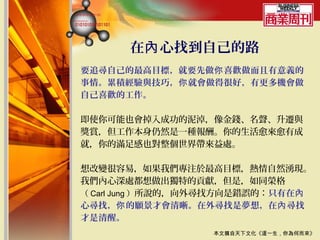 在內 心找到自己的路
要追尋自己的最高目標，就要先做你 喜歡做而且有意義的
事情。累積經驗與技巧，你 就會做得很好，有更多機會做
自己喜歡的工作。

即使你可能也會掉入成功的泥淖，像金錢、名聲、升遷與
獎賞，但工作本身仍然是一種報酬。你的生活愈來愈有成
就，你的滿足感也對整個世界帶來益處。

想改變很容易，如果我們專注於最高目標，熱情自然湧現。
我們內心深處都想做出獨特的貢獻，但是，如同榮格
（ Carl Jung ）所說的，向外尋找方向是錯誤的：只有在內
心尋找，你 的願景才會清晰。在外尋找是夢想，在內 尋找
才是清醒。
                  本文摘自天下文化《這一生，你為何而來》
 