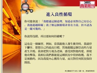 進入良性循環
你可能會說：「我聽過這個道理，知道必須對自己有信心
、我能超越障礙；我了解這個循環非常有力量，但不認為
是一蹴可幾的。」

你說得沒錯，所以要如何持續呢？

這也是一個練習。例如，當我跟他人發生衝突時，我就停
下腳步，想想自己的最高目標，然後跟隨這個崇高的力量
產生共鳴。我會把對方視為老師，感受到對他的愛，即使
他攻擊我。我相信我們都能從這種狀況中得到收穫，我不
是被動的，因為我從內心獲得力量，而且對任何狀況保持
開放。


              本文摘自天下文化《這一生，你為何而來》
 