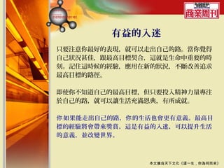 有益的入迷
只要注意你最好的表現，就可以走出自己的路。當你覺得
自己狀況甚佳，跟最高目標契合，這就是生命中重要的時
刻。記住這時候的經驗，應用在新的狀況，不斷改善追求
最高目標的路徑。

即使你不知道自己的最高目標，但只要投入精神力量專注
於自己的路，就可以讓生活充滿恩典，有所成就。

你 如果能走出自己的路，你 的生活也會更有意義。最高目
標的經驗將會帶來獎賞，這是有益的入迷，可以提升生活
的意義，並改變世界。



                本文摘自天下文化《這一生，你為何而來》
 