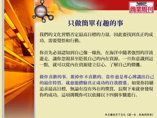 只做簡單有趣的事
我們的文化習慣否定最高目標的力量，因此要找到真正的成
功，需要覺悟和行動。

你首先必須認知到自己像一條魚，在海洋中隨著強烈的洋流
遊走，讓你忽視甚至貶低自己的內在資源。一旦你意識到這
一點，就可以從內在資源建立信心，了解自己的價值。

做你 喜歡的事，推掉你 不喜歡的，當你 愈是專心辨識出自己
的最佳特質，就愈能體驗真正成功的自我價值 。如果你持續
追求最高目標，無論有沒有外在的獎賞，長期下來就會發現
你的成功。這項挑戰你可以依據以下四個步驟進行。



                本文摘自天下文化《這一生，你為何而來》
 