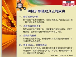 四個步 驟獲致真正的成功
一、做你 喜歡的事情
  你不需要特地去做任何事，只需掌握願景，專注於生活目標
  ，就已經是個完整的世界。

二、喜歡你 做的每 件事
  對於必須完成的艱難工作，用較寬廣的視野來看待。試著改
  變態度，讓所做的每件事都符合你的核心本質。

三、察覺你 的經驗
  如果有意識地去察覺，你避免的工作或許並沒有那麼糟，甚
  至可能帶給你成就感。

四、感受到信心、目標與成功
  不要理會批評的聲音，當你對所做的事情強烈地感受到喜愛
  或討厭時，就能看到自己的本質，將它帶入你所做的每件事
  中，即能達到真正的成功。
                本文摘自天下文化《這一生，你為何而來》
 