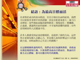 結語：為最高目標而活
社會對於成功的基本假設，往往引導出負面的結果。我們
可以從很多事實中看到證據：貧富差距愈來愈大；暴力行
為增加；某些地區面臨貧窮與飢荒；環境惡化；價值觀、
正義感、溝通與社區的崩解；不幸福與恐懼的感覺；有些
富裕國家的人民健康不佳。


許多人都感受到必須改變現狀，也提供了新的方向。這世
界正需要每個人貢獻心力，但是個人如何影響這巨大的連
鎖力量，同時面對自己生活上的挑戰？


在這個變動快速的時代，我們必須以知識與熱情，勇敢而
有創意地採取行動。只要我們為最高目標而活，無論以什
麼方式去體驗，都可以應付時代的挑戰。

              本文摘自天下文化《這一生，你為何而來》
 