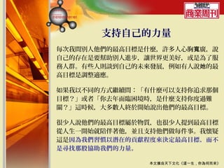 支持自己的力量
每次我問別人他們的最高目標是什麼，許多人心胸寬廣，說
自己的存在是要幫助別人進步，讓世界更美好，或是為了服
務人群。有些人則談到自己的未來發展，例如有人說她的最
高目標是調整適應。

如果我以不同的方式繼續問：「有什麼可以支持你追求那個
目標？」或者「你去年面臨困境時，是什麼支持你度過難
關？」這時候，大多數人終於開始說出他們的最高目標。

很少人說他們的最高目標屬於物質，也很少人提到最高目標
從人生一開始就陪伴著他，並且支持他們做每件事。我懷疑
這是因為我們習慣以潛在的貢獻程度來決定最高目標，而不
是尋找那股協助我們的力量。

              本文摘自天下文化《這一生，你為何而來》
 