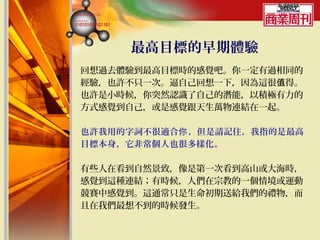 最高目標的早期體驗
回想過去體驗到最高目標時的感覺吧。你一定有過相同的
經驗，也許不只一次。逼自己回想一下，因為這很值得。
也許是小時候，你突然認識了自己的潛能，以積極有力的
方式感覺到自己，或是感覺跟天生萬物連結在一起。

也許我用的字詞不很適合你 ，但是請記住，我指的是最高
目標本身，它非常個人也很多樣化。

有些人在看到自然景致，像是第一次看到高山或大海時，
感覺到這種連結；有時候，人們在宗教的一個情境或運動
競賽中感覺到。這通常只是生命初期送給我們的禮物，而
且在我們最想不到的時候發生。
 