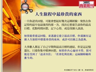 人生旅程中最珍貴的東西
一旦你認真回憶，可能會想起好幾次這種經驗：聚焦在你
記得的最早也最強烈的那一次，找出它想要告訴你的最高
目標。花點時間回想，記下心得，或是找個人談談。

如果能重建這回憶，並透過它建立最高目標，你 就擁有這
趟 人生旅程中價值 珍貴的東西，或許可以稱之為恩典。

大多數人都忘了自己早期與最高目標的連結，但是這記憶
還在，只要你集中精神回想。如果你內 心遍尋不得，很可
能是受到了「追求次佳」「社會化與比較」這兩個障礙所
產 生的。



               本文摘自天下文化《這一生，你為何而來》
 