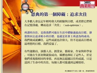 恩典的第一個障礙：追求次佳
大多數人會忘記年輕時偉大的經驗與目標，或者將它們埋
在記憶深處，轉而追求「次佳」（ sub-optimize ）。

所謂的次佳，是指我們可能在生活中體驗過最高目標，卻
很快回去追求較小的目標，也就是社會上所認為的成功。
我們被成就綁住，這些成就也許偉大，但不是最高目標或
最理想的目標。我們妥協了。

有些運動員、演藝人員、創業家、藝術家、作家與科學家
，可能在生涯初期就很成功，媒體也捧紅了這些人，於是
他們重複做相同的事情，再也無法超越以往的成就，只是
達到了生命中的次佳。每個人都可能遇到這種情形。


                  本文摘自天下文化《這一生，你為何而來》
 