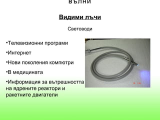 вълни

                  Видими лъчи
                     Световоди

•Телевизионни програми
•Интернет
•Нови поколения компютри
•В медицината
•Информация за вътрешността
на ядрените реактори и
ракетните двигатели
 