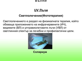 вълни

                      UV Лъчи
           Светлолечение(Фототерапия)
Светлолечението е раздел на физикалната терапия, който
обхваща приложението на инфрачервените (ИЧ),
видимите (ВЛ) и ултравиолетовите лъчи (УВЛ) от
светлинния спектър за лечебни и профилактични цели.




                     Солариум
 