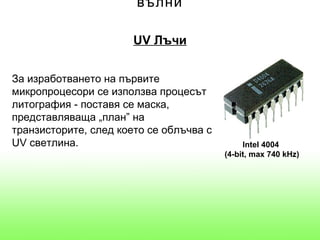 вълни

                       UV Лъчи


За изработването на първите
микропроцесори се използва процесът
литография - поставя се маска,
представляваща „план” на
транзисторите, след което се облъчва с
UV светлина.                                  Intel 4004
                                         (4-bit, max 740 kHz)
 