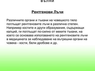 вълни

               Рентгенови Лъчи

Различните органи и тъкани на човешкото тяло
поглъщат рентгеновите лъчи в различна степен.
Например костите и други образувания, съдържащи
калций, ги поглъщат по-силно от меките тъкани, на
което се основава използването на рентгеновите лъчи
в медицината за наблюдаване на вътрешни органи на
човека - кости, бели дробове и др.
 