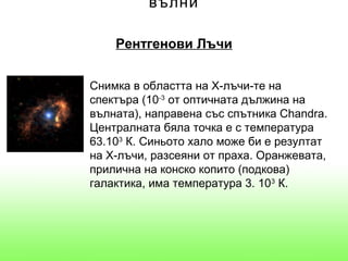 вълни

    Рентгенови Лъчи


Снимка в областта на Х-лъчи-те на
спектъра (10-3 от оптичната дължина на
вълната), направена със спътника Chandra.
Централната бяла точка е с температура
63.103 К. Синьото хало може би е резултат
на Х-лъчи, разсеяни от праха. Оранжевата,
прилична на конско копито (подкова)
галактика, има температура 3. 103 К.
 