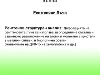 вълни

                Рентгенови Лъчи


Рентгенов структурен анализ: Дифракцията на
рентгеновите лъчи се използва за определяне състава и
взаимното разположение на атоми и молекули в кристали,
в метални сплави, в биологични обекти
(молекулите на ДНК-то на хемоглобина и др.)
 