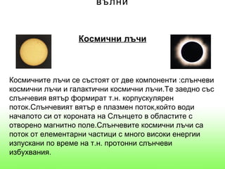 вълни


                  Космични лъчи



Космичните лъчи се състоят от две компоненти :слънчеви
космични лъчи и галактични космични лъчи.Те заедно със
слънчевия вятър формират т.н. корпускулярен
поток.Слънчевият вятър е плазмен поток,който води
началото си от короната на Слънцето в областите с
отворено магнитно поле.Слънчевите космични лъчи са
поток от елементарни частици с много високи енергии
изпускани по време на т.н. протонни слънчеви
избухвания.
 