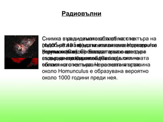 Радиовълни


Снимка във видимата област на спектъра на
          в радиовълновата област на
спектъра на-7 фъстък ета от съзвездието
(4.10-7 - 8.10 звездата мъглявина Homunculus
подобната на m) на мъглявината и звездните
(малък човек). Светлата точка ена
Кормило (Carina). Белият кръг в звезден
струпвания около звездата ета центъра
съдържачервеният облак се дължи на
вятър, а звезда, невидима във оптичната
съзвездието Кормило (Carina).
област на спектъра. Червената мъглявина
топлинното излъчване на топлия прах.
около Homunculus е образувана вероятно
около 1000 години преди нея.
 