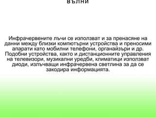 вълни




  Инфрачервените лъчи се използват и за пренасяне на
данни между близки компютърни устройства и преносими
   апарати като мобилни телефони, органайзъри и др.
Подобни устройства, както и дистанционните управления
 на телевизори, музикални уредби, климатици използват
   диоди, излъчващи инфрачервена светлина за да се
                закодира информацията.
 