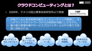 &bull;  2009年年、アメリカ国⽴立立標準技術研究所より発表

  &bull;  共有プールにある利利⽤用可能なコンピューティング資源に、オ
     ンデマンドでネットワークからの利利⽤用を可能にしたモデル。
  &bull;  最⼩小限の管理理作業やサービスプロバイダーとのやり取りで迅
     速に供給される。


            幅広い
 オンデマンド            リソース     迅速な   計測される
          ネットワーク
セルフサービス             プール     伸縮性    サービス
           アクセス
 