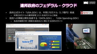 &bull;    政府公式サイト「USA.GOV」は、年年間170万ドル（1.7億円）削減
     &ndash;  年年間250万ドルの運⽤用管理理コストを80万ドルに削減
&bull;    国⺠民への情報公開を加速する「DATA.GOV」、「USA &nbsp;Spending.GOV」
     &ndash;  各政府機関が持つ情報を国⺠民向けに開⽰示する⽬目的のサイト
 