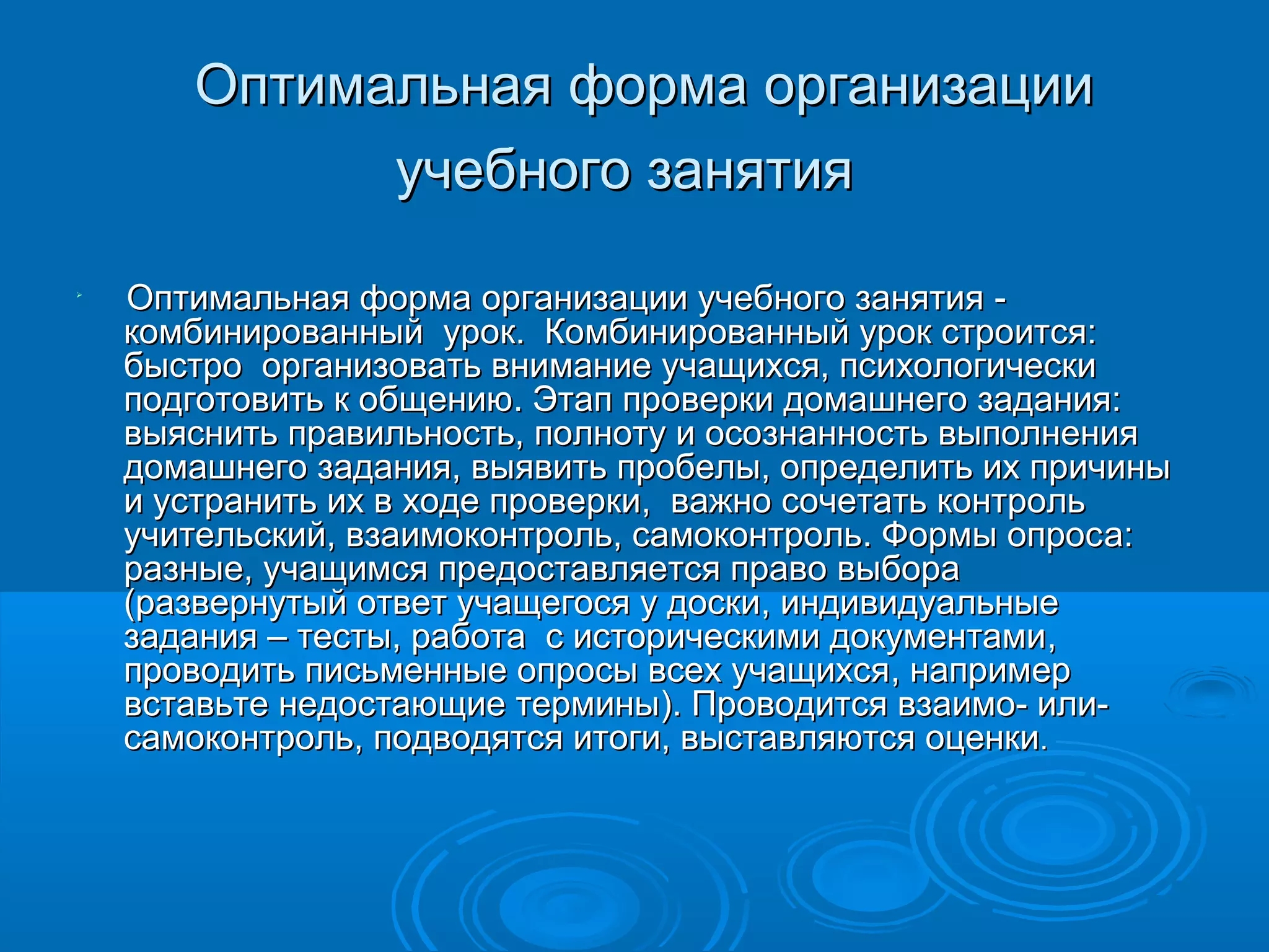 Оптимальная форма организации
             учебного занятия

    Оптимальная форма организации учебного занятия -
    комбинированный урок. Комбинированный урок строится:
    быстро организовать внимание учащихся, психологически
    подготовить к общению. Этап проверки домашнего задания:
    выяснить правильность, полноту и осознанность выполнения
    домашнего задания, выявить пробелы, определить их причины
    и устранить их в ходе проверки, важно сочетать контроль
    учительский, взаимоконтроль, самоконтроль. Формы опрос а:
    разные, учащимся предоставляется право выбора
    (развернутый ответ учащегося у доски, индивидуальные
    задания – тесты, работа с историческими документами,
    проводить письменные опросы всех учащихся, например
    вставьте недостающие термины). Проводится взаимо- или-
    самоконтроль, подводятся итоги, выставляются оценки.
 