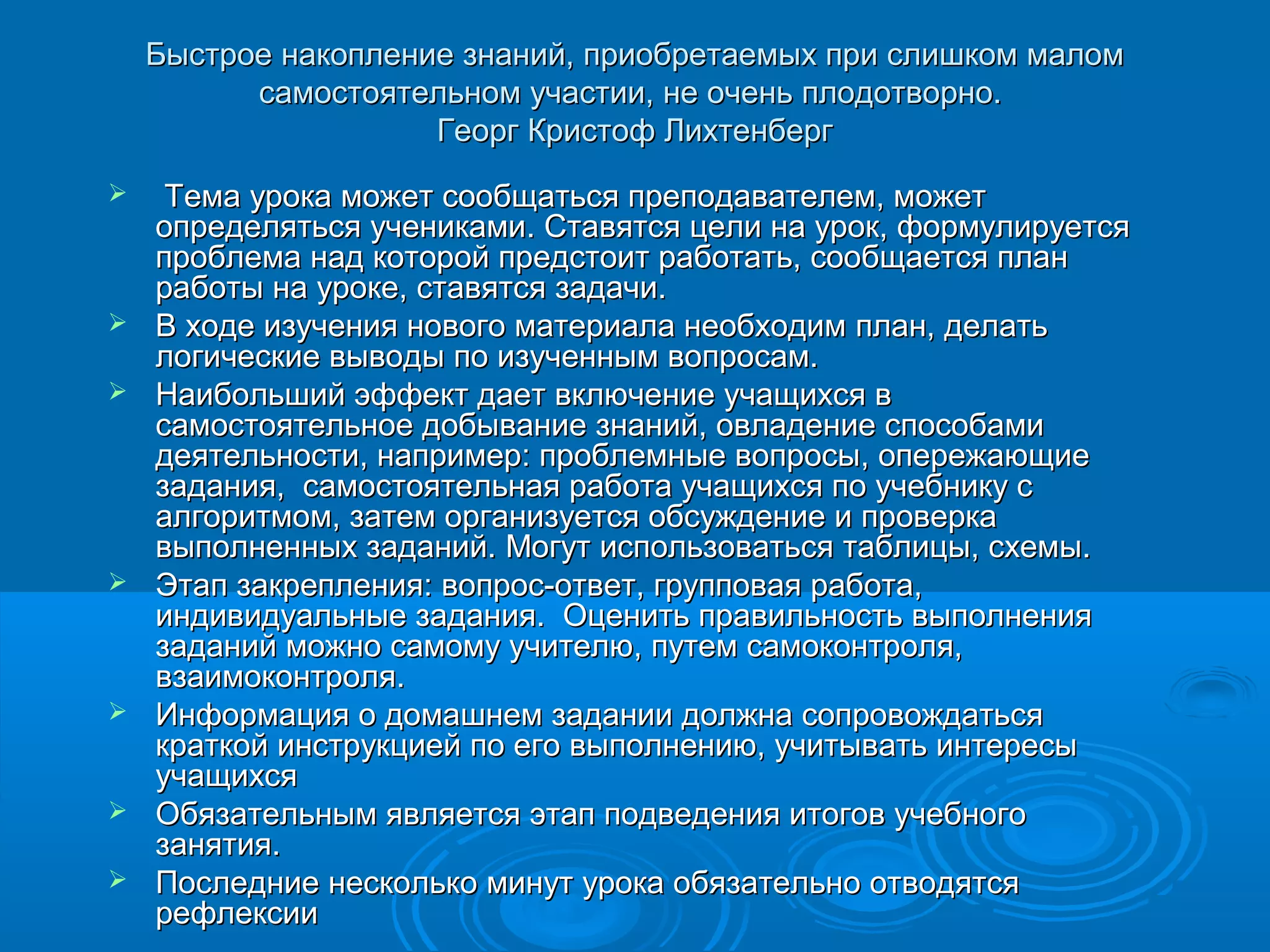 Быстрое накопление знаний, приобретаемых при слишком малом
          самостоятельном участии, не очень плодотворно.
                     Георг Кристоф Лихтенберг
    Тема урока может сообщаться преподавателем, может
    определяться учениками. Ставятся цели на урок, формулируется
    проблема над которой предстоит работать, сообщается план
    работы на уроке, ставятся задачи.
   В ходе изучения нового материала необходим план, делать
    логические выводы по изученным вопросам.
   Наибольший эффект дает включение учащихся в
    самостоятельное добывание знаний, овладение способами
    деятельности, например: проблемные вопросы, опережающие
    задания, самостоятельная работа учащихся по учебнику с
    алгоритмом, затем организуется обсуждение и проверка
    выполненных заданий. Могут использоваться таблицы, схемы.
   Этап закрепления: вопрос-ответ, групповая работа,
    индивидуальные задания. Оценить правильность выполнения
    заданий можно самому учителю, путем самоконтроля,
    взаимоконтроля.
   Информация о домашнем задании должна сопровождаться
    краткой инструкцией по его выполнению, учитывать интересы
    учащихся
   Обязательным является этап подведения итогов учебного
    занятия.
   Последние несколько минут урока обязательно отводятся
    рефлексии
 