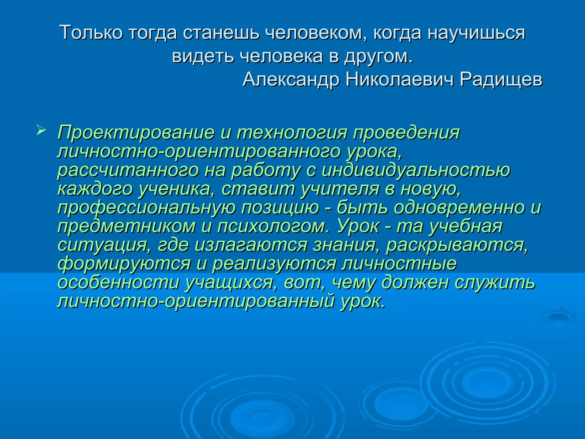 Только тогда станешь человеком, когда научишься
               видеть человека в другом.
                       Александр Николаевич Радищев

   Проектирование и технология проведения
    личностно-ориентированного урока,
    рассчитанного на работу с индивидуальностью
    каждого ученика, ставит учителя в новую,
    профессиональную позицию - быть одновременно и
    предметником и психологом. Урок - та учебная
    ситуация, где излагаются знания, раскрываются,
    формируются и реализуются личностные
    особенности учащихся, вот, чему должен служить
    личностно-ориентированный урок.
 