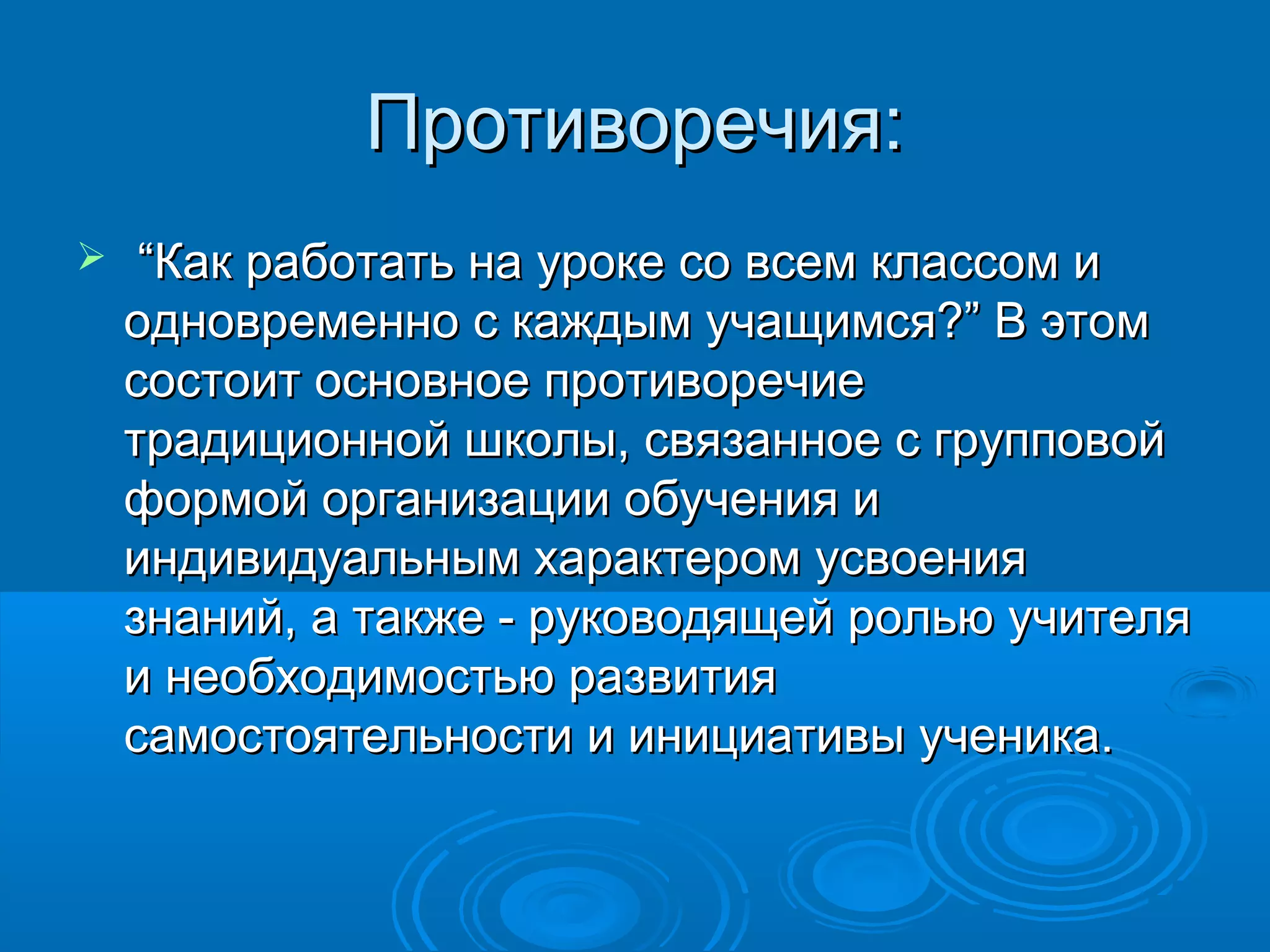 Противоречия:
    “Как работать на уроке со всем классом и
    одновременно с каждым учащимся?” В этом
    состоит основное противоречие
    традиционной школы, связанное с групповой
    формой организации обучения и
    индивидуальным характером усвоения
    знаний, а также - руководящей ролью учителя
    и необходимостью развития
    самостоятельности и инициативы ученика.
 
