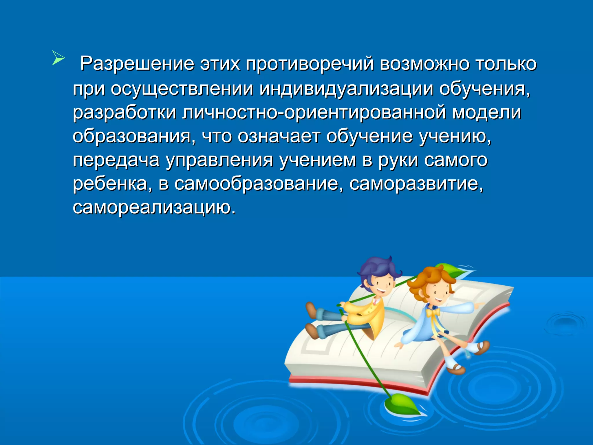  Разрешение этих противоречий возможно только
  при осуществлении индивидуализации обучения,
  разработки личностно-ориентированной модели
  образования, что означает обучение учению,
  передача управления учением в руки самого
  ребенка, в самообразование, саморазвитие,
  самореализацию.
 