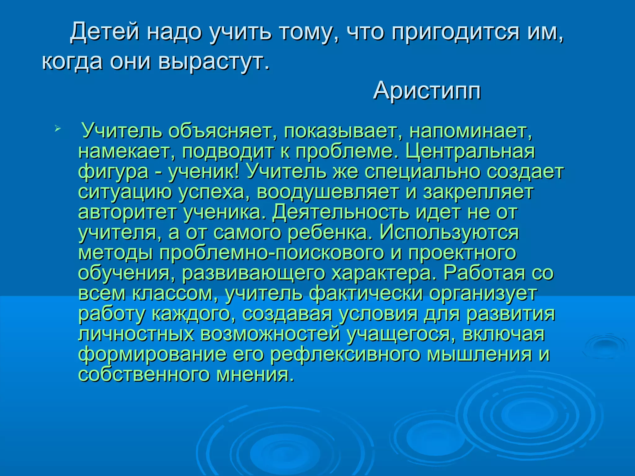 Детей надо учить тому, что пригодится им,
когда они вырастут.
                           Аристипп
 
     Учитель объясняет, показывает, напоминает,
     намекает, подводит к проблеме. Центральная
     фигура - ученик! Учитель же специально создает
     ситуацию успеха, воодушевляет и закрепляет
     авторитет ученика. Деятельность идет не от
     учителя, а от самого ребенка. Используются
     методы проблемно-поискового и проектного
     обучения, развивающего характера. Работая со
     всем классом, учитель фактически организует
     работу каждого, создавая условия для развития
     личностных возможностей учащегося, включая
     формирование его рефлексивного мышления и
     собственного мнения.
 