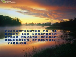 你可以在家裡放很多明式家具，很美；你喜
歡家裡很空，也很美，但這裡面的難度是你
到底要什麼，如果你不知道，你找再有名的
建築師設計都是假的，你怎麼樣回來做自己
，才是最難的功課。
 