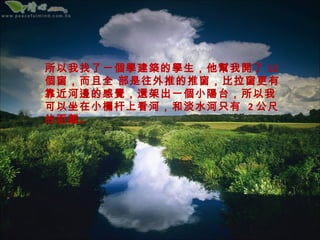 所以我找了一個學建築的學生，他幫我開了 12
個窗，而且全 部是往外推的推窗，比拉窗更有
靠近河邊的感覺，還架出一個小陽台，所以我
可以坐在小欄杆上看河，和淡水河只有 2 公尺
的距離。
 