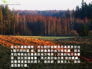 我也不喜歡隔間，所以設計師幫我用高度界定出
3 個不同的區 域。我家最高的地方是客廳，朋友
來的時候坐在最高的地方喝茶；次高的地方是書
房，我在那邊看書；再次高的地方是 我的餐廳。
我覺得這是我的房子、我的家，我是主人，我知
道我要什麼。
 