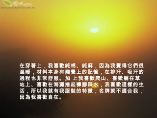 在穿著上，我喜歡純棉、純麻，因為我覺得它們很
溫暖，材料本身有觸覺上的記憶，在排汗、吸汗的
過程也非常舒服。加 上我喜歡爬山、喜歡躺在草
地上、喜歡在海灘捲起褲腳踩水，我喜歡這樣的生
活，所以我就有我服裝的特徵，名牌就不適合我，
因為我喜歡自在。
 