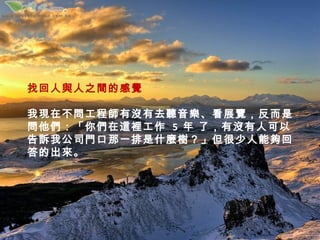 找回人與人之間的感覺

我現在不問工程師有沒有去聽音樂、看展覽，反而是
問他們：「你們在這裡工作 5 年 了，有沒有人可以
告訴我公司門口那一排是什麼樹？」但很少人能夠回
答的出來。
 