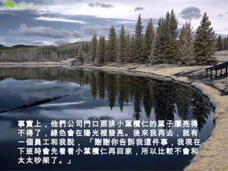 事實上，他們公司門口那排小葉欖仁的葉子漂亮得
不得了，綠色會在陽光裡發亮。後來我再去，就有
一個員工和我說， 「謝謝你告訴我這件事，我現在
下班時會先看看小葉欖仁再回家，所以比較不會和
太太吵架了。」
 