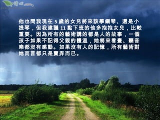 他也問我現在 5 歲的女兒將來該學鋼琴、還是小
提琴，但我建議 11 點下班的他多抱抱女兒，比較
重要。因為所有的藝術講的都是人的故事，一個
孩子如果不記得父親的體溫，她將來看畫、聽音
樂都沒有感動。如果沒有人的記憶，所有藝術對
她而言都只是賣弄而已。
 
