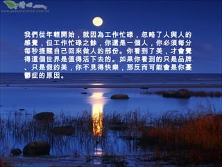 我們從年輕開始，就因為工作忙碌，忽略了人與人的
感覺，但工作忙碌之餘，你還是一個人，你必須每分
每秒提醒自己回來做人的部份。你看到了美，才會覺
得這個世界是值得活下去的。如果你看到的只是品牌
、只是假的美，你不見得快樂，那反而可能會是你憂
鬱症的原因。
 
