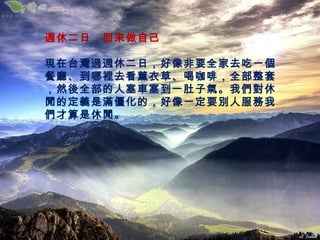 週休二日，回來做自己

現在台灣過週休二日，好像非要全家去吃一個
餐廳、到哪裡去看薰衣草、喝咖啡，全部整套
，然後全部的人塞車塞到一肚子氣。我們對休
閒的定義是滿僵化的，好像一定要別人服務我
們才算是休閒。
 