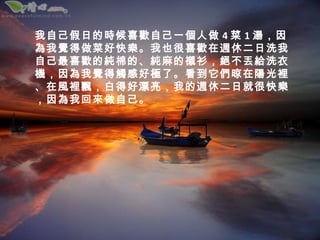 我自己假日的時候喜歡自己一個人做 4 菜 1 湯，因
為我覺得做菜好快樂。我也很喜歡在週休二日洗我
自己最喜歡的純棉的、純麻的襯衫，絕不丟給洗衣
機，因為我覺得觸感好極了。看到它們晾在陽光裡
、在風裡飄，白得好漂亮，我的週休二日就很快樂
，因為我回來做自己。
 