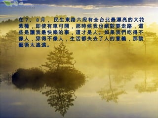 在 7 、 8 月， 民生東路六段有全台北最漂亮的大花
紫薇，即使有車可開，那時候我也絕對要走路，這
些是讓我最快樂的事，這才是人。如果我們吃得不
像人，穿得不像人，生活都失去了人的意義，那談
藝術太遙遠。
 