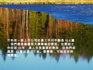 竹科有一家上市公司的員工平均年齡是 31.8 歲
，他們都是最優秀大學畢業的菁英。在開始工
作的前 10 年，是人生很重要的階段，但他們卻
通常 11 點以後才下班。要戀愛，可能沒有時
間戀愛。
 