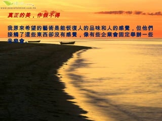 真正的美，作假不得

我原來希望的藝術是能恢復人的品味和人的感覺，但他們
接觸了這些東西卻沒有感覺，像有些企業會固定舉辦一些
音樂會。
 