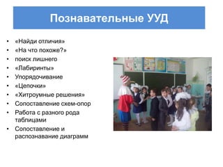 Познавательные УУД
• «Найди отличия»
• «На что похоже?»
• поиск лишнего
• «Лабиринты»
• Упорядочивание
• «Цепочки»
• «Хитроумные решения»
• Сопоставление схем-опор
• Работа с разного рода
  таблицами
• Сопоставление и
  распознавание диаграмм
 