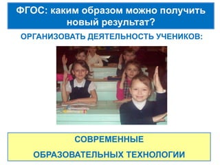 ФГОС: каким образом можно получить
         новый результат?
ОРГАНИЗОВАТЬ ДЕЯТЕЛЬНОСТЬ УЧЕНИКОВ:




          СОВРЕМЕННЫЕ
   ОБРАЗОВАТЕЛЬНЫХ ТЕХНОЛОГИИ
 