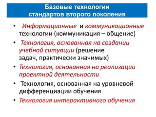 Базовые технологии
    стандартов второго поколения
• Информационные и коммуникационные
  технологии (коммуникация – общение)
• Технология, основанная на создании
  учебной ситуации (решение
  задач, практически значимых)
• Технология, основанная на реализации
  проектной деятельности
• Технология, основанная на уровневой
  дифференциации обучения
• Технология интерактивного обучения
 