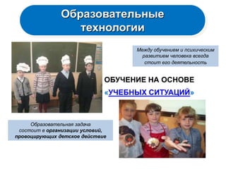 Образовательные
                  технологии
                                    Между обучением и психическим
                                      развитием человека всегда
                                       стоит его деятельность


                              ОБУЧЕНИЕ НА ОСНОВЕ
                              «УЧЕБНЫХ СИТУАЦИЙ»



     Образовательная задача
 состоит в организации условий,
провоцирующих детское действие
 