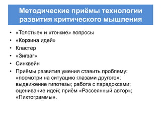 Методические приѐмы технологии
     развития критического мышления
•   «Толстые» и «тонкие» вопросы
•   «Корзина идей»
•   Кластер
•   «Зигзаг»
•   Синквейн
•   Приѐмы развития умения ставить проблему:
    «посмотри на ситуацию глазами другого»;
    выдвижение гипотезы; работа с парадоксами;
    оценивание идей; приѐм «Рассеянный автор»;
    «Пиктограммы».
 